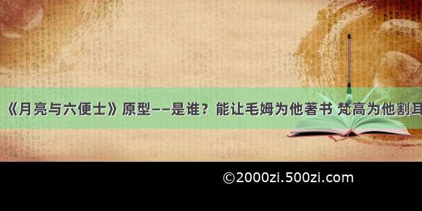 《月亮与六便士》原型——是谁？能让毛姆为他著书 梵高为他割耳