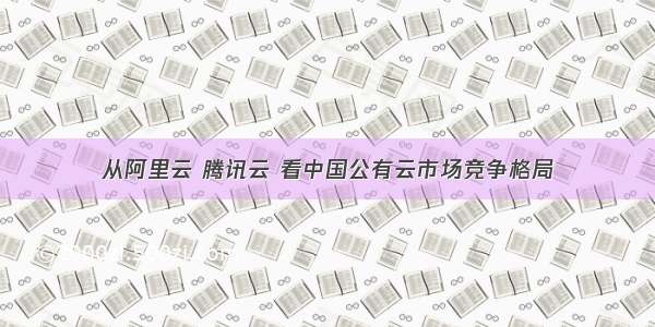从阿里云 腾讯云 看中国公有云市场竞争格局