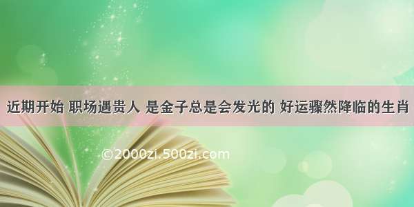 近期开始 职场遇贵人 是金子总是会发光的 好运骤然降临的生肖