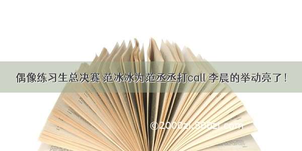 偶像练习生总决赛 范冰冰为范丞丞打call 李晨的举动亮了！