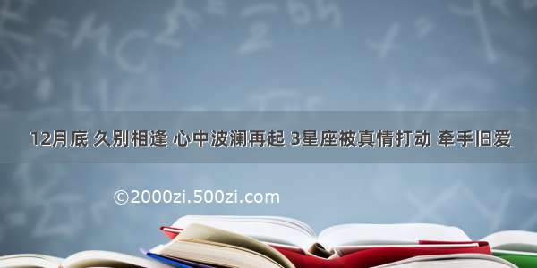 12月底 久别相逢 心中波澜再起 3星座被真情打动 牵手旧爱