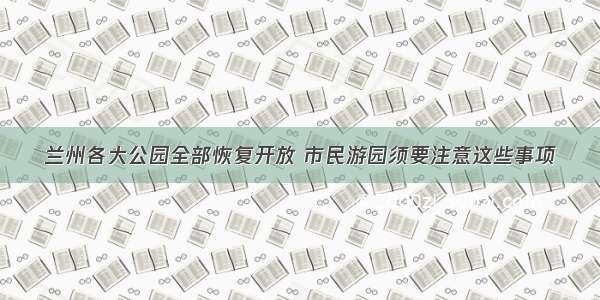 兰州各大公园全部恢复开放 市民游园须要注意这些事项