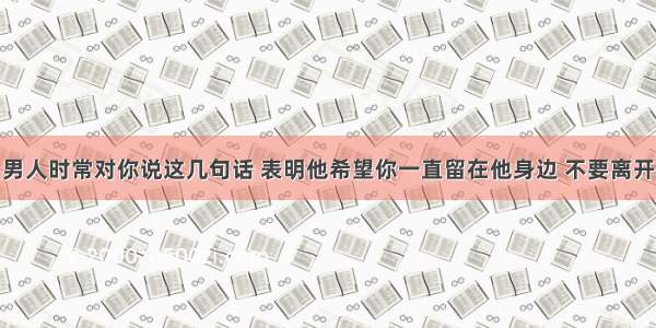 男人时常对你说这几句话 表明他希望你一直留在他身边 不要离开