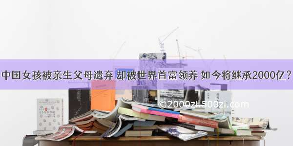 中国女孩被亲生父母遗弃 却被世界首富领养 如今将继承2000亿？