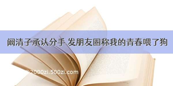 阚清子承认分手 发朋友圈称我的青春喂了狗