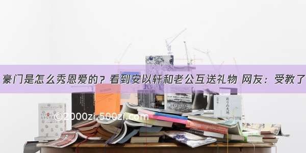 豪门是怎么秀恩爱的？看到安以轩和老公互送礼物 网友：受教了