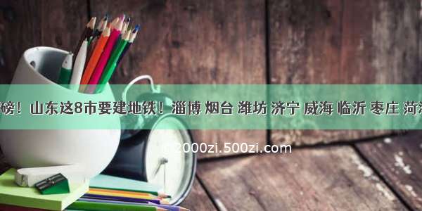 重磅！山东这8市要建地铁！淄博 烟台 潍坊 济宁 威海 临沂 枣庄 菏泽！