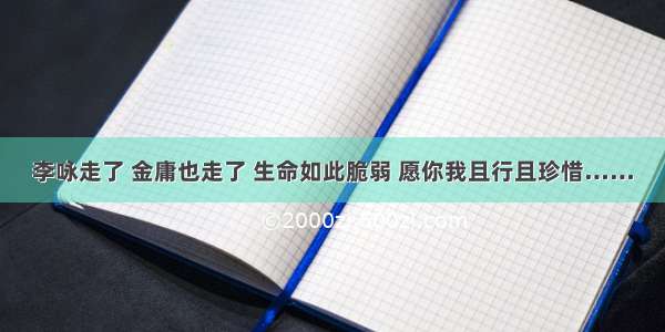 李咏走了 金庸也走了 生命如此脆弱 愿你我且行且珍惜……