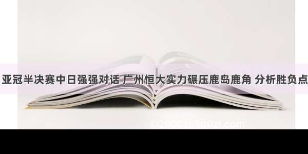 亚冠半决赛中日强强对话 广州恒大实力碾压鹿岛鹿角 分析胜负点