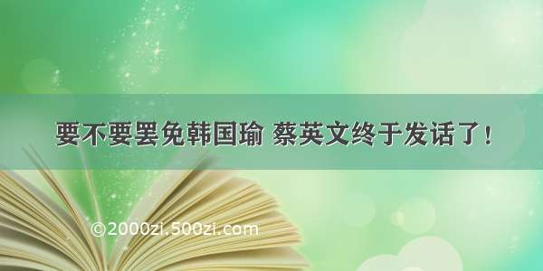 要不要罢免韩国瑜 蔡英文终于发话了！