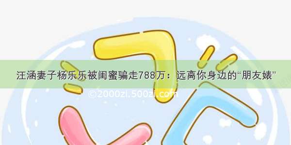 汪涵妻子杨乐乐被闺蜜骗走788万：远离你身边的“朋友婊”