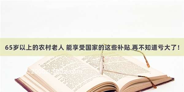 65岁以上的农村老人 能享受国家的这些补贴 再不知道亏大了！