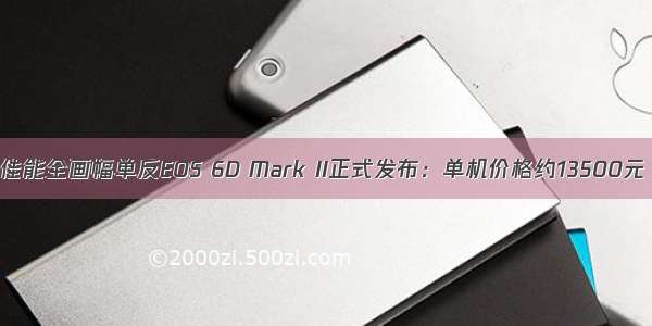 佳能全画幅单反EOS 6D Mark II正式发布：单机价格约13500元