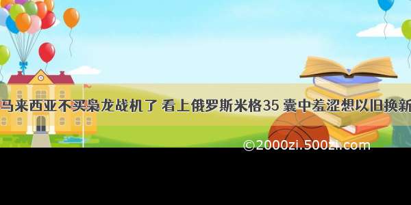 马来西亚不买枭龙战机了 看上俄罗斯米格35 囊中羞涩想以旧换新