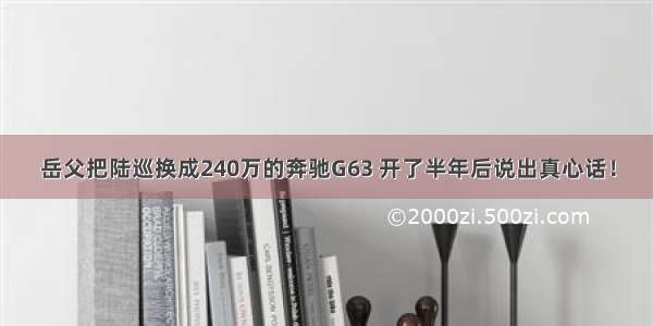 岳父把陆巡换成240万的奔驰G63 开了半年后说出真心话！