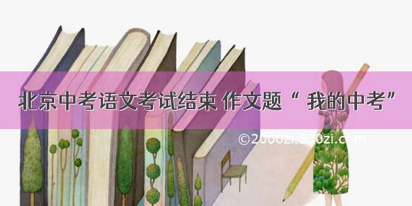 北京中考语文考试结束 作文题“ 我的中考”