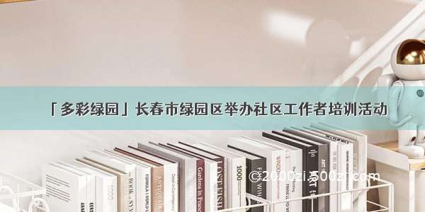 「多彩绿园」长春市绿园区举办社区工作者培训活动