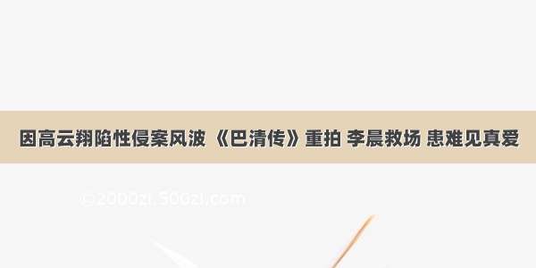 因高云翔陷性侵案风波 《巴清传》重拍 李晨救场 患难见真爱