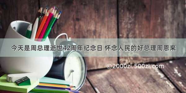 今天是周总理逝世42周年纪念日 怀念人民的好总理周恩来