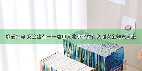 珍爱生命 安全出行——唐山文北小学举行交通安全知识讲座