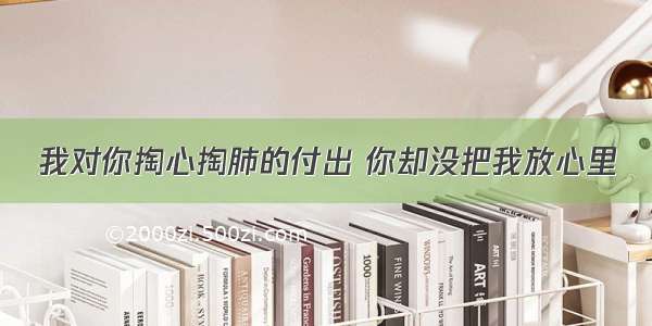 我对你掏心掏肺的付出 你却没把我放心里