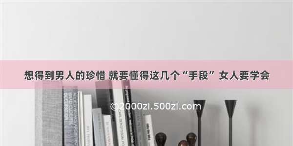 想得到男人的珍惜 就要懂得这几个“手段” 女人要学会