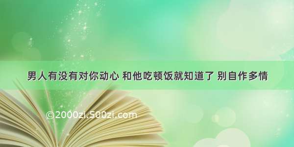 男人有没有对你动心 和他吃顿饭就知道了 别自作多情