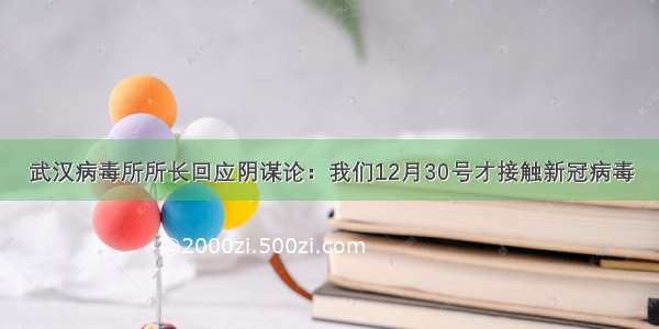 武汉病毒所所长回应阴谋论：我们12月30号才接触新冠病毒