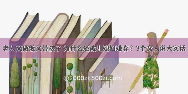 老人又做饭又带孩子 为什么还被儿媳妇嫌弃？3个女人说大实话