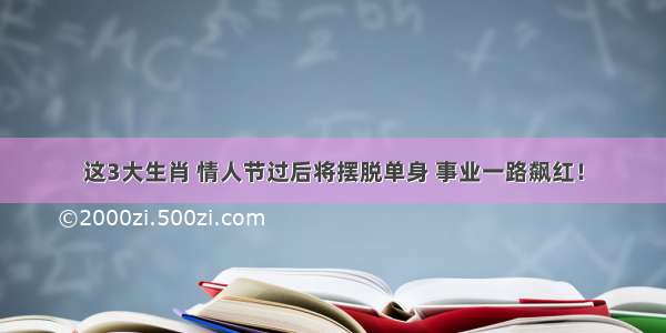 这3大生肖 情人节过后将摆脱单身 事业一路飙红！