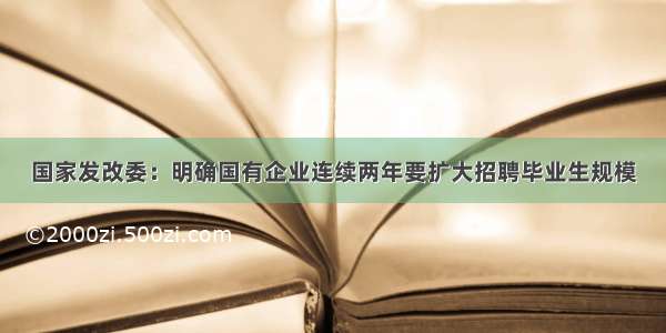 国家发改委：明确国有企业连续两年要扩大招聘毕业生规模