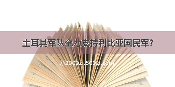 土耳其军队全力支持利比亚国民军？