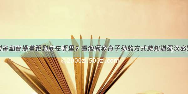 刘备和曹操差距到底在哪里？看他俩教育子孙的方式就知道蜀汉必败