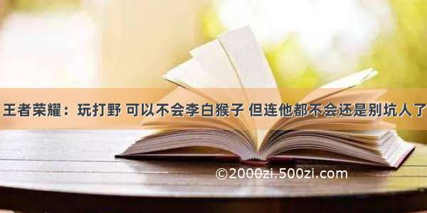 王者荣耀：玩打野 可以不会李白猴子 但连他都不会还是别坑人了