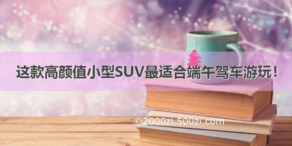 这款高颜值小型SUV最适合端午驾车游玩！