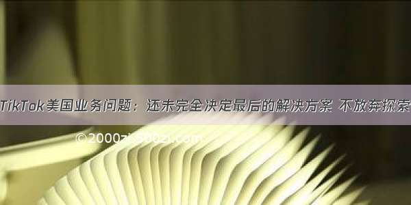 张一鸣回应TikTok美国业务问题：还未完全决定最后的解决方案 不放弃探索任何可能性