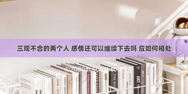 三观不合的两个人 感情还可以继续下去吗 应如何相处