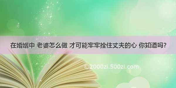 在婚姻中 老婆怎么做 才可能牢牢拴住丈夫的心 你知道吗？