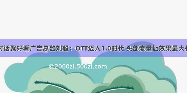 对话聚好看广告总监刘超：OTT迈入1.0时代 头部流量让效果最大化