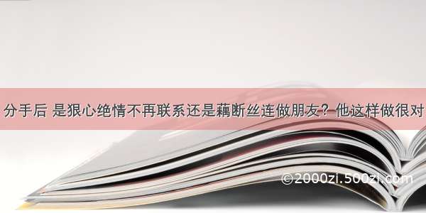 分手后 是狠心绝情不再联系还是藕断丝连做朋友？他这样做很对