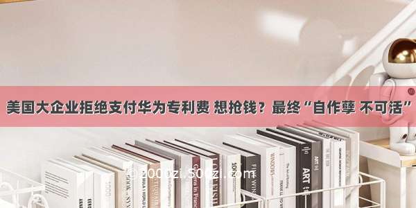 美国大企业拒绝支付华为专利费 想抢钱？最终“自作孽 不可活”