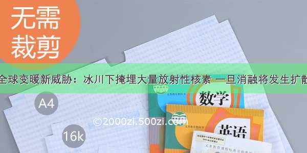 全球变暖新威胁：冰川下掩埋大量放射性核素 一旦消融将发生扩散