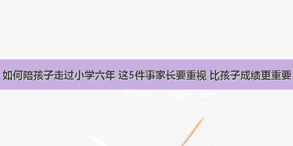 如何陪孩子走过小学六年 这5件事家长要重视 比孩子成绩更重要