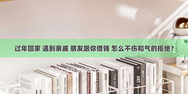 过年回家 遇到亲戚 朋友跟你借钱 怎么不伤和气的拒绝？