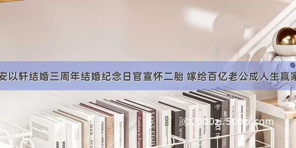 安以轩结婚三周年结婚纪念日官宣怀二胎 嫁给百亿老公成人生赢家