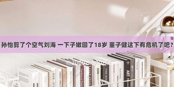 孙怡剪了个空气刘海 一下子嫩回了18岁 董子健这下有危机了吧？