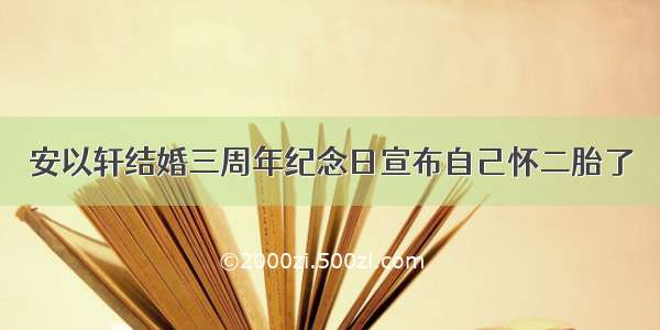 安以轩结婚三周年纪念日宣布自己怀二胎了