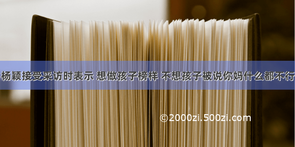 杨颖接受采访时表示 想做孩子榜样 不想孩子被说你妈什么都不行