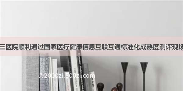 市第三医院顺利通过国家医疗健康信息互联互通标准化成熟度测评现场查验