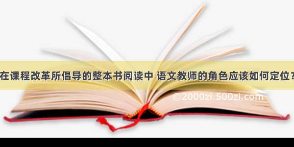 在课程改革所倡导的整本书阅读中 语文教师的角色应该如何定位？